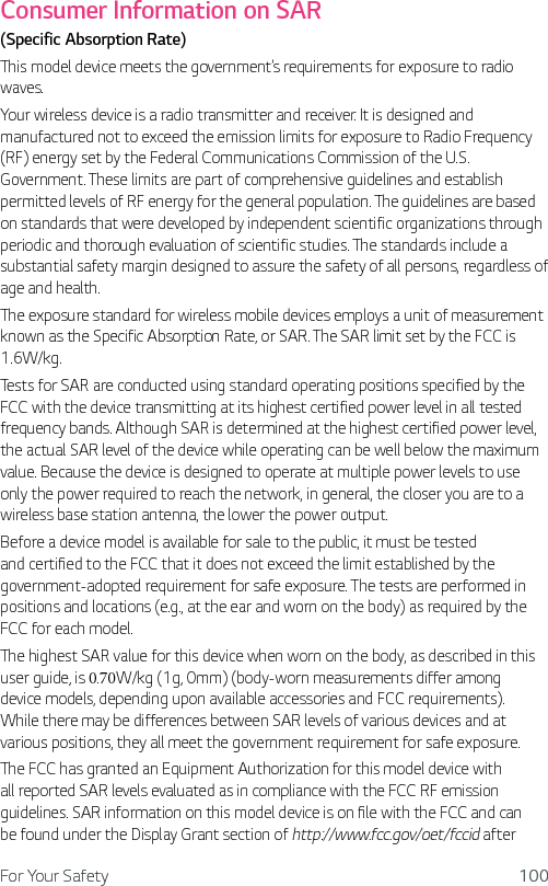For Your Safety 100Consumer Information on SAR(Specific Absorption Rate)This model device meets the government’s requirements for exposure to radio waves. Your wireless device is a radio transmitter and receiver. It is designed and manufactured not to exceed the emission limits for exposure to Radio Frequency (RF) energy set by the Federal Communications Commission of the U.S. Government. These limits are part of comprehensive guidelines and establish permitted levels of RF energy for the general population. The guidelines are based on standards that were developed by independent scientific organizations through periodic and thorough evaluation of scientific studies. The standards include a substantial safety margin designed to assure the safety of all persons, regardless of age and health.The exposure standard for wireless mobile devices employs a unit of measurement known as the Specific Absorption Rate, or SAR. The SAR limit set by the FCC is 1.6W/kg. Tests for SAR are conducted using standard operating positions specified by the FCC with the device transmitting at its highest certified power level in all tested frequency bands. Although SAR is determined at the highest certified power level, the actual SAR level of the device while operating can be well below the maximum value. Because the device is designed to operate at multiple power levels to use only the power required to reach the network, in general, the closer you are to a wireless base station antenna, the lower the power output.Before a device model is available for sale to the public, it must be tested and certified to the FCC that it does not exceed the limit established by the government-adopted requirement for safe exposure. The tests are performed in positions and locations (e.g., at the ear and worn on the body) as required by the FCC for each model.The highest SAR value for this device when worn on the body, as described in this user guide, is 0.70W/kg (1g, 0mm) (body-worn measurements differ among device models, depending upon available accessories and FCC requirements). While there may be differences between SAR levels of various devices and at various positions, they all meet the government requirement for safe exposure.The FCC has granted an Equipment Authorization for this model device with all reported SAR levels evaluated as in compliance with the FCC RF emission guidelines. SAR information on this model device is on file with the FCC and can be found under the Display Grant section of http://www.fcc.gov/oet/fccid after 