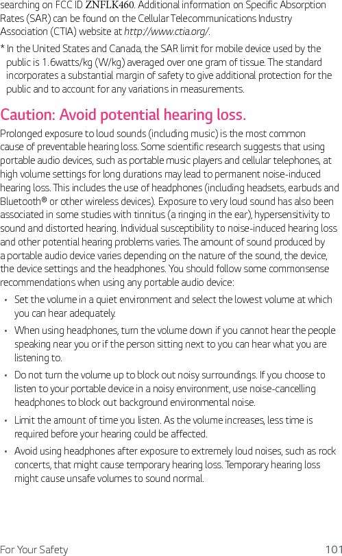 For Your Safety 101searching on FCC ID ZNFLK460. Additional information on Specific Absorption Rates (SAR) can be found on the Cellular Telecommunications Industry Association (CTIA) website at http://www.ctia.org/.*  In the United States and Canada, the SAR limit for mobile device used by the public is 1.6watts/kg (W/kg) averaged over one gram of tissue. The standard incorporates a substantial margin of safety to give additional protection for the public and to account for any variations in measurements.Caution: Avoid potential hearing loss.Prolonged exposure to loud sounds (including music) is the most common cause of preventable hearing loss. Some scientific research suggests that using portable audio devices, such as portable music players and cellular telephones, at high volume settings for long durations may lead to permanent noise-induced hearing loss. This includes the use of headphones (including headsets, earbuds and Bluetooth® or other wireless devices). Exposure to very loud sound has also been associated in some studies with tinnitus (a ringing in the ear), hypersensitivity to sound and distorted hearing. Individual susceptibility to noise-induced hearing loss and other potential hearing problems varies. The amount of sound produced by a portable audio device varies depending on the nature of the sound, the device, the device settings and the headphones. You should follow some commonsense recommendations when using any portable audio device:Ţ Set the volume in a quiet environment and select the lowest volume at which you can hear adequately. Ţ When using headphones, turn the volume down if you cannot hear the people speaking near you or if the person sitting next to you can hear what you are listening to. Ţ Do not turn the volume up to block out noisy surroundings. If you choose to listen to your portable device in a noisy environment, use noise-cancelling headphones to block out background environmental noise. Ţ Limit the amount of time you listen. As the volume increases, less time is required before your hearing could be affected. Ţ Avoid using headphones after exposure to extremely loud noises, such as rock concerts, that might cause temporary hearing loss. Temporary hearing loss might cause unsafe volumes to sound normal. 