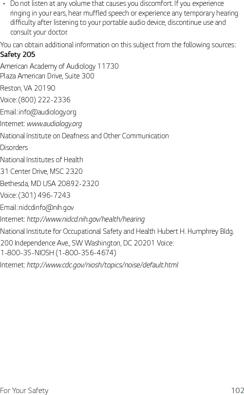 For Your Safety 102Ţ Do not listen at any volume that causes you discomfort. If you experience ringing in your ears, hear muffled speech or experience any temporary hearing difficulty after listening to your portable audio device, discontinue use and consult your doctor.You can obtain additional information on this subject from the following sources:  Safety 205American Academy of Audiology 11730 Plaza American Drive, Suite 300Reston, VA 20190Voice: (800) 222-2336Email: info@audiology.orgInternet: www.audiology.orgNational Institute on Deafness and Other CommunicationDisordersNational Institutes of Health31 Center Drive, MSC 2320Bethesda, MD USA 20892-2320Voice: (301) 496-7243Email: nidcdinfo@nih.govInternet: http://www.nidcd.nih.gov/health/hearingNational Institute for Occupational Safety and Health Hubert H. Humphrey Bldg.200 Independence Ave., SW Washington, DC 20201 Voice:  1-800-35-NIOSH (1-800-356-4674)Internet: http://www.cdc.gov/niosh/topics/noise/default.html