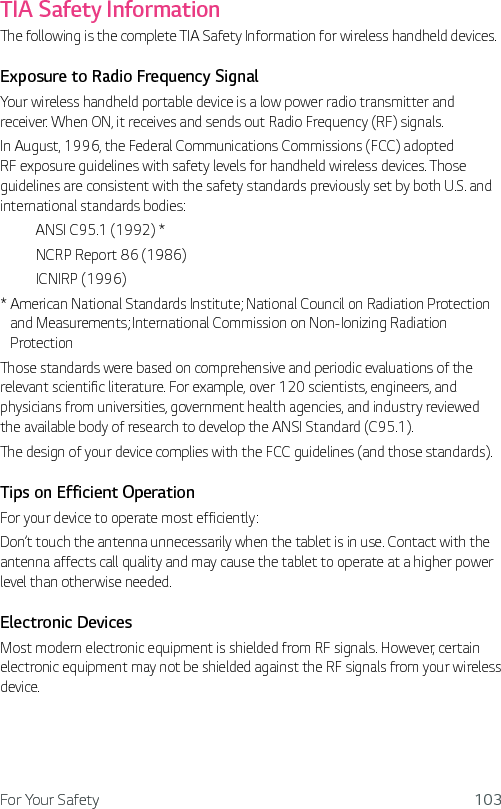For Your Safety 103TIA Safety InformationThe following is the complete TIA Safety Information for wireless handheld devices.Exposure to Radio Frequency SignalYour wireless handheld portable device is a low power radio transmitter and receiver. When ON, it receives and sends out Radio Frequency (RF) signals.In August, 1996, the Federal Communications Commissions (FCC) adopted RF exposure guidelines with safety levels for handheld wireless devices. Those guidelines are consistent with the safety standards previously set by both U.S. and international standards bodies:  ANSI C95.1 (1992) *  NCRP Report 86 (1986) ICNIRP (1996)*  American National Standards Institute; National Council on Radiation Protection and Measurements; International Commission on Non-Ionizing Radiation Protection Those standards were based on comprehensive and periodic evaluations of the relevant scientific literature. For example, over 120 scientists, engineers, and physicians from universities, government health agencies, and industry reviewed the available body of research to develop the ANSI Standard (C95.1).The design of your device complies with the FCC guidelines (and those standards).Tips on Efficient OperationFor your device to operate most efficiently:Don’t touch the antenna unnecessarily when the tablet is in use. Contact with the antenna affects call quality and may cause the tablet to operate at a higher power level than otherwise needed.Electronic DevicesMost modern electronic equipment is shielded from RF signals. However, certain electronic equipment may not be shielded against the RF signals from your wireless device.