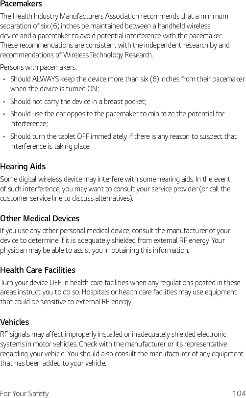 For Your Safety 104PacemakersThe Health Industry Manufacturers Association recommends that a minimum separation of six (6) inches be maintained between a handheld wireless device and a pacemaker to avoid potential interference with the pacemaker. These recommendations are consistent with the independent research by and recommendations of Wireless Technology Research.Persons with pacemakers:Ţ Should ALWAYS keep the device more than six (6) inches from their pacemaker when the device is turned ON;Ţ Should not carry the device in a breast pocket;Ţ Should use the ear opposite the pacemaker to minimize the potential for interference;Ţ Should turn the tablet OFF immediately if there is any reason to suspect that interference is taking place.Hearing AidsSome digital wireless device may interfere with some hearing aids. In the event of such interference, you may want to consult your service provider (or call the customer service line to discuss alternatives). Other Medical DevicesIf you use any other personal medical device, consult the manufacturer of your device to determine if it is adequately shielded from external RF energy. Your physician may be able to assist you in obtaining this information. Health Care FacilitiesTurn your device OFF in health care facilities when any regulations posted in these areas instruct you to do so. Hospitals or health care facilities may use equipment that could be sensitive to external RF energy.VehiclesRF signals may affect improperly installed or inadequately shielded electronic systems in motor vehicles. Check with the manufacturer or its representative regarding your vehicle. You should also consult the manufacturer of any equipment that has been added to your vehicle.