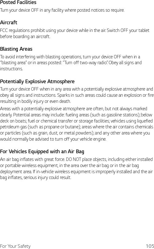 For Your Safety 105Posted FacilitiesTurn your device OFF in any facility where posted notices so require.AircraftFCC regulations prohibit using your device while in the air. Switch OFF your tablet before boarding an aircraft.Blasting AreasTo avoid interfering with blasting operations, turn your device OFF when in a “blasting area” or in areas posted: “Turn off two-way radio”. Obey all signs and instructions.Potentially Explosive AtmosphereTurn your device OFF when in any area with a potentially explosive atmosphere and obey all signs and instructions. Sparks in such areas could cause an explosion or fire resulting in bodily injury or even death.Areas with a potentially explosive atmosphere are often, but not always marked clearly. Potential areas may include: fueling areas (such as gasoline stations); below deck on boats; fuel or chemical transfer or storage facilities; vehicles using liquefied petroleum gas (such as propane or butane); areas where the air contains chemicals or particles (such as grain, dust, or metal powders); and any other area where you would normally be advised to turn off your vehicle engine.For Vehicles Equipped with an Air BagAn air bag inflates with great force. DO NOT place objects, including either installed or portable wireless equipment, in the area over the air bag or in the air bag deployment area. If in-vehicle wireless equipment is improperly installed and the air bag inflates, serious injury could result.