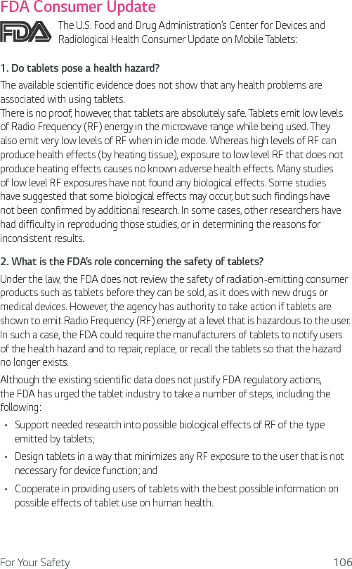 For Your Safety 106FDA Consumer UpdateThe U.S. Food and Drug Administration’s Center for Devices and Radiological Health Consumer Update on Mobile Tablets:1.  Do tablets pose a health hazard?The available scientific evidence does not show that any health problems are associated with using tablets.  There is no proof, however, that tablets are absolutely safe. Tablets emit low levels of Radio Frequency (RF) energy in the microwave range while being used. They also emit very low levels of RF when in idle mode. Whereas high levels of RF can produce health effects (by heating tissue), exposure to low level RF that does not produce heating effects causes no known adverse health effects. Many studies of low level RF exposures have not found any biological effects. Some studies have suggested that some biological effects may occur, but such findings have not been confirmed by additional research. In some cases, other researchers have had difficulty in reproducing those studies, or in determining the reasons for inconsistent results.2.  What is the FDA’s role concerning the safety of tablets?Under the law, the FDA does not review the safety of radiation-emitting consumer products such as tablets before they can be sold, as it does with new drugs or medical devices. However, the agency has authority to take action if tablets are shown to emit Radio Frequency (RF) energy at a level that is hazardous to the user. In such a case, the FDA could require the manufacturers of tablets to notify users of the health hazard and to repair, replace, or recall the tablets so that the hazard no longer exists.Although the existing scientific data does not justify FDA regulatory actions, the FDA has urged the tablet industry to take a number of steps, including the following:Ţ Support needed research into possible biological effects of RF of the type emitted by tablets;Ţ Design tablets in a way that minimizes any RF exposure to the user that is not necessary for device function; andŢ Cooperate in providing users of tablets with the best possible information on possible effects of tablet use on human health.