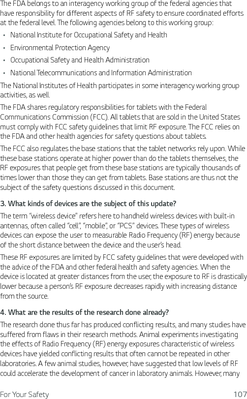 For Your Safety 107The FDA belongs to an interagency working group of the federal agencies that have responsibility for different aspects of RF safety to ensure coordinated efforts at the federal level. The following agencies belong to this working group:Ţ National Institute for Occupational Safety and HealthŢ Environmental Protection AgencyŢ Occupational Safety and Health AdministrationŢ National Telecommunications and Information AdministrationThe National Institutes of Health participates in some interagency working group activities, as well.The FDA shares regulatory responsibilities for tablets with the Federal Communications Commission (FCC). All tablets that are sold in the United States must comply with FCC safety guidelines that limit RF exposure. The FCC relies on the FDA and other health agencies for safety questions about tablets.The FCC also regulates the base stations that the tablet networks rely upon. While these base stations operate at higher power than do the tablets themselves, the RF exposures that people get from these base stations are typically thousands of times lower than those they can get from tablets. Base stations are thus not the subject of the safety questions discussed in this document.3.  What kinds of devices are the subject of this update?The term “wireless device” refers here to handheld wireless devices with built-in antennas, often called “cell”, “mobile”, or “PCS” devices. These types of wireless devices can expose the user to measurable Radio Frequency (RF) energy because of the short distance between the device and the user’s head. These RF exposures are limited by FCC safety guidelines that were developed with the advice of the FDA and other federal health and safety agencies. When the device is located at greater distances from the user, the exposure to RF is drastically lower because a person’s RF exposure decreases rapidly with increasing distance from the source. 4.  What are the results of the research done already?The research done thus far has produced conflicting results, and many studies have suffered from flaws in their research methods. Animal experiments investigating the effects of Radio Frequency (RF) energy exposures characteristic of wireless devices have yielded conflicting results that often cannot be repeated in other laboratories. A few animal studies, however, have suggested that low levels of RF could accelerate the development of cancer in laboratory animals. However, many 