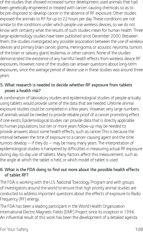 For Your Safety 108of the studies that showed increased tumor development used animals that had been genetically engineered or treated with cancer-causing chemicals so as to be pre-disposed to develop cancer in the absence of RF exposure. Other studies exposed the animals to RF for up to 22 hours per day. These conditions are not similar to the conditions under which people use wireless devices, so we do not know with certainty what the results of such studies mean for human health. Three large epidemiology studies have been published since December 2000. Between them, the studies investigated any possible association between the use of wireless devices and primary brain cancer, glioma, meningioma, or acoustic neuroma, tumors of the brain or salivary gland, leukemia, or other cancers. None of the studies demonstrated the existence of any harmful health effects from wireless device RF exposures. However, none of the studies can answer questions about long-term exposures, since the average period of device use in these studies was around three years.5.  What research is needed to decide whether RF exposure from tablets poses a health risk?A combination of laboratory studies and epidemiological studies of people actually using tablets would provide some of the data that are needed. Lifetime animal exposure studies could be completed in a few years. However, very large numbers of animals would be needed to provide reliable proof of a cancer promoting effect if one exists. Epidemiological studies can provide data that is directly applicable to human populations, but ten or more years follow-up may be needed to provide answers about some health effects, such as cancer. This is because the interval between the time of exposure to a cancer-causing agent and the time tumors develop — if they do — may be many, many years. The interpretation of epidemiological studies is hampered by difficulties in measuring actual RF exposure during day-to-day use of tablets. Many factors affect this measurement, such as the angle at which the tablet is held, or which model of tablet is used.6.  What is the FDA doing to find out more about the possible health effects of tablet RF?The FDA is working with the U.S. National Toxicology Program and with groups of investigators around the world to ensure that high priority animal studies are conducted to address important questions about the effects of exposure to Radio Frequency (RF) energy. The FDA has been a leading participant in the World Health Organization International Electro Magnetic Fields (EMF) Project since its inception in 1996. An influential result of this work has been the development of a detailed agenda 