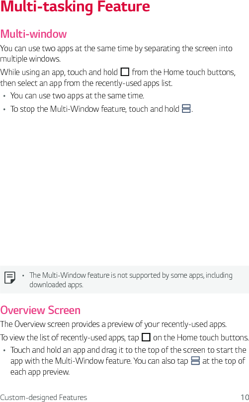 Custom-designed Features 10Multi-tasking FeatureMulti-windowYou can use two apps at the same time by separating the screen into multiple windows.While using an app, touch and hold   from the Home touch buttons, then select an app from the recently-used apps list.Ţ You can use two apps at the same time.Ţ To stop the Multi-Window feature, touch and hold  .Ţ The Multi-Window feature is not supported by some apps, including downloaded apps.Overview ScreenThe Overview screen provides a preview of your recently-used apps.To view the list of recently-used apps, tap   on the Home touch buttons.Ţ Touch and hold an app and drag it to the top of the screen to start the app with the Multi-Window feature. You can also tap   at the top of each app preview.