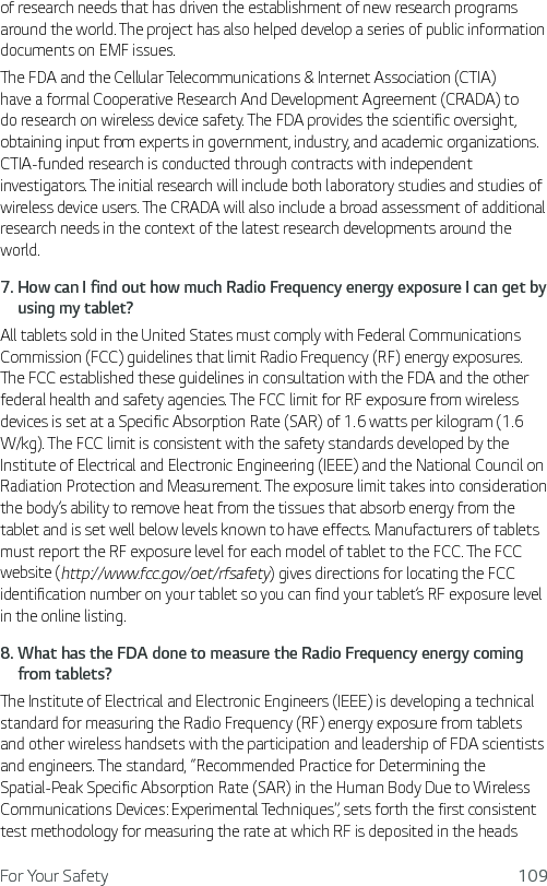 For Your Safety 109of research needs that has driven the establishment of new research programs around the world. The project has also helped develop a series of public information documents on EMF issues. The FDA and the Cellular Telecommunications &amp; Internet Association (CTIA) have a formal Cooperative Research And Development Agreement (CRADA) to do research on wireless device safety. The FDA provides the scientific oversight, obtaining input from experts in government, industry, and academic organizations. CTIA-funded research is conducted through contracts with independent investigators. The initial research will include both laboratory studies and studies of wireless device users. The CRADA will also include a broad assessment of additional research needs in the context of the latest research developments around the world.7.  How can I find out how much Radio Frequency energy exposure I can get by using my tablet?All tablets sold in the United States must comply with Federal Communications Commission (FCC) guidelines that limit Radio Frequency (RF) energy exposures. The FCC established these guidelines in consultation with the FDA and the other federal health and safety agencies. The FCC limit for RF exposure from wireless devices is set at a Specific Absorption Rate (SAR) of 1.6 watts per kilogram (1.6 W/kg). The FCC limit is consistent with the safety standards developed by the Institute of Electrical and Electronic Engineering (IEEE) and the National Council on Radiation Protection and Measurement. The exposure limit takes into consideration the body’s ability to remove heat from the tissues that absorb energy from the tablet and is set well below levels known to have effects. Manufacturers of tablets must report the RF exposure level for each model of tablet to the FCC. The FCC website (http://www.fcc.gov/oet/rfsafety) gives directions for locating the FCC identification number on your tablet so you can find your tablet’s RF exposure level in the online listing.8.  What has the FDA done to measure the Radio Frequency energy coming from tablets?The Institute of Electrical and Electronic Engineers (IEEE) is developing a technical standard for measuring the Radio Frequency (RF) energy exposure from tablets and other wireless handsets with the participation and leadership of FDA scientists and engineers. The standard, “Recommended Practice for Determining the Spatial-Peak Specific Absorption Rate (SAR) in the Human Body Due to Wireless Communications Devices: Experimental Techniques”, sets forth the first consistent test methodology for measuring the rate at which RF is deposited in the heads 