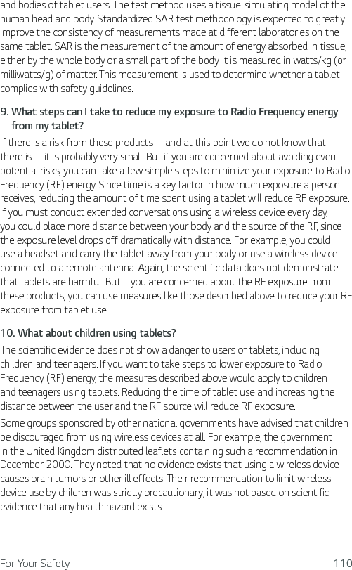 For Your Safety 110and bodies of tablet users. The test method uses a tissue-simulating model of the human head and body. Standardized SAR test methodology is expected to greatly improve the consistency of measurements made at different laboratories on the same tablet. SAR is the measurement of the amount of energy absorbed in tissue, either by the whole body or a small part of the body. It is measured in watts/kg (or milliwatts/g) of matter. This measurement is used to determine whether a tablet complies with safety guidelines.9.  What steps can I take to reduce my exposure to Radio Frequency energyfrom my tablet?If there is a risk from these products — and at this point we do not know that there is — it is probably very small. But if you are concerned about avoiding even potential risks, you can take a few simple steps to minimize your exposure to Radio Frequency (RF) energy. Since time is a key factor in how much exposure a person receives, reducing the amount of time spent using a tablet will reduce RF exposure. If you must conduct extended conversations using a wireless device every day, you could place more distance between your body and the source of the RF, since the exposure level drops off dramatically with distance. For example, you could use a headset and carry the tablet away from your body or use a wireless device connected to a remote antenna. Again, the scientific data does not demonstrate that tablets are harmful. But if you are concerned about the RF exposure from these products, you can use measures like those described above to reduce your RF exposure from tablet use.10.  What about children using tablets?The scientific evidence does not show a danger to users of tablets, including children and teenagers. If you want to take steps to lower exposure to Radio Frequency (RF) energy, the measures described above would apply to children and teenagers using tablets. Reducing the time of tablet use and increasing the distance between the user and the RF source will reduce RF exposure. Some groups sponsored by other national governments have advised that children be discouraged from using wireless devices at all. For example, the government in the United Kingdom distributed leaflets containing such a recommendation in December 2000. They noted that no evidence exists that using a wireless device causes brain tumors or other ill effects. Their recommendation to limit wireless device use by children was strictly precautionary; it was not based on scientific evidence that any health hazard exists.