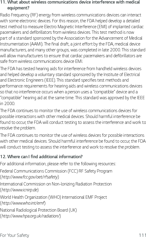 For Your Safety 11111.  What about wireless communications device interference with medical equipment?Radio Frequency (RF) energy from wireless communications devices can interact with some electronic devices. For this reason, the FDA helped develop a detailed test method to measure Electro Magnetic Interference (EMI) of implanted cardiac pacemakers and defibrillators from wireless devices. This test method is now part of a standard sponsored by the Association for the Advancement of Medical Instrumentation (AAMI). The final draft, a joint effort by the FDA, medical device manufacturers, and many other groups, was completed in late 2000. This standard will allow manufacturers to ensure that cardiac pacemakers and defibrillators are safe from wireless communications device EMI.The FDA has tested hearing aids for interference from handheld wireless devices and helped develop a voluntary standard sponsored by the Institute of Electrical and Electronic Engineers (IEEE). This standard specifies test methods and performance requirements for hearing aids and wireless communications devices so that no interference occurs when a person uses a “compatible” device and a “compatible” hearing aid at the same time. This standard was approved by the IEEE in 2000. The FDA continues to monitor the use of wireless communications devices for possible interactions with other medical devices. Should harmful interference be found to occur, the FDA will conduct testing to assess the interference and work to resolve the problem. The FDA continues to monitor the use of wireless devices for possible interactions with other medical devices. Should harmful interference be found to occur, the FDA will conduct testing to assess the interference and work to resolve the problem.12.  Where can I find additional information?For additional information, please refer to the following resources:Federal Communications Commission (FCC) RF Safety Program  (http://www.fcc.gov/oet/rfsafety)International Commission on Non-lonizing Radiation Protection  (http://www.icnirp.de)World Health Organization (WHO) International EMF Project  (http://www.who.int/emf)National Radiological Protection Board (UK)  (http://www.hpa.org.uk/radiation/)