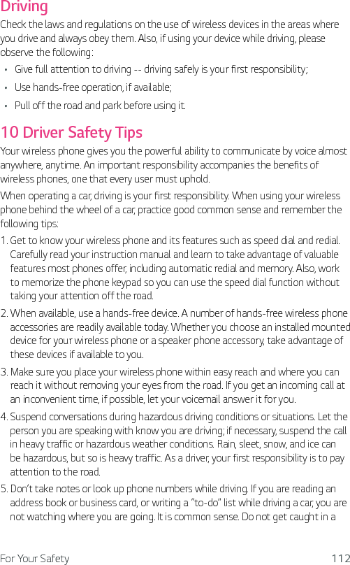 For Your Safety 112DrivingCheck the laws and regulations on the use of wireless devices in the areas where you drive and always obey them. Also, if using your device while driving, please observe the following:Ţ Give full attention to driving -- driving safely is your first responsibility;Ţ Use hands-free operation, if available;Ţ Pull off the road and park before using it.10 Driver Safety TipsYour wireless phone gives you the powerful ability to communicate by voice almost anywhere, anytime. An important responsibility accompanies the benefits of wireless phones, one that every user must uphold.When operating a car, driving is your first responsibility. When using your wireless phone behind the wheel of a car, practice good common sense and remember the following tips:1.  Get to know your wireless phone and its features such as speed dial and redial. Carefully read your instruction manual and learn to take advantage of valuable features most phones offer, including automatic redial and memory. Also, work to memorize the phone keypad so you can use the speed dial function without taking your attention off the road.2.  When available, use a hands-free device. A number of hands-free wireless phone accessories are readily available today. Whether you choose an installed mounted device for your wireless phone or a speaker phone accessory, take advantage of these devices if available to you.3.  Make sure you place your wireless phone within easy reach and where you can reach it without removing your eyes from the road. If you get an incoming call at an inconvenient time, if possible, let your voicemail answer it for you.4.  Suspend conversations during hazardous driving conditions or situations. Let the person you are speaking with know you are driving; if necessary, suspend the call in heavy traffic or hazardous weather conditions. Rain, sleet, snow, and ice can be hazardous, but so is heavy traffic. As a driver, your first responsibility is to pay attention to the road.5.  Don’t take notes or look up phone numbers while driving. If you are reading an address book or business card, or writing a “to-do” list while driving a car, you are not watching where you are going. It is common sense. Do not get caught in a 