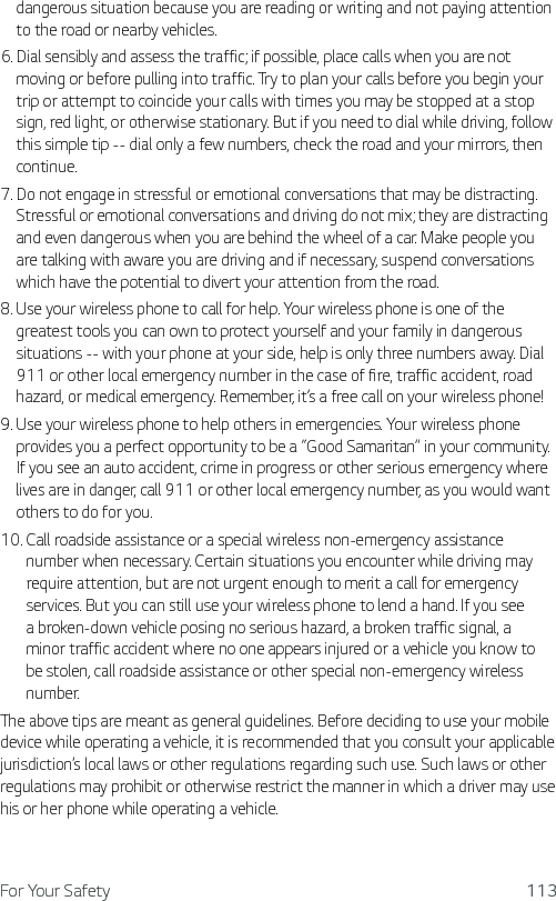 For Your Safety 113dangerous situation because you are reading or writing and not paying attention to the road or nearby vehicles.6.  Dial sensibly and assess the traffic; if possible, place calls when you are not moving or before pulling into traffic. Try to plan your calls before you begin your trip or attempt to coincide your calls with times you may be stopped at a stop sign, red light, or otherwise stationary. But if you need to dial while driving, follow this simple tip -- dial only a few numbers, check the road and your mirrors, then continue.7.  Do not engage in stressful or emotional conversations that may be distracting. Stressful or emotional conversations and driving do not mix; they are distracting and even dangerous when you are behind the wheel of a car. Make people you are talking with aware you are driving and if necessary, suspend conversations which have the potential to divert your attention from the road.8.  Use your wireless phone to call for help. Your wireless phone is one of the greatest tools you can own to protect yourself and your family in dangerous situations -- with your phone at your side, help is only three numbers away. Dial 911 or other local emergency number in the case of fire, traffic accident, road hazard, or medical emergency. Remember, it’s a free call on your wireless phone!9.  Use your wireless phone to help others in emergencies. Your wireless phone provides you a perfect opportunity to be a “Good Samaritan” in your community. If you see an auto accident, crime in progress or other serious emergency where lives are in danger, call 911 or other local emergency number, as you would want others to do for you.10.  Call roadside assistance or a special wireless non-emergency assistance number when necessary. Certain situations you encounter while driving may require attention, but are not urgent enough to merit a call for emergency services. But you can still use your wireless phone to lend a hand. If you see a broken-down vehicle posing no serious hazard, a broken traffic signal, a minor traffic accident where no one appears injured or a vehicle you know to be stolen, call roadside assistance or other special non-emergency wireless number.The above tips are meant as general guidelines. Before deciding to use your mobile device while operating a vehicle, it is recommended that you consult your applicable jurisdiction’s local laws or other regulations regarding such use. Such laws or other regulations may prohibit or otherwise restrict the manner in which a driver may use his or her phone while operating a vehicle.