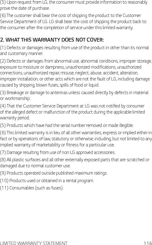 LIMITED WARRANTY STATEMENT 116(5) Upon request from LG, the consumer must provide information to reasonably prove the date of purchase.(6) The customer shall bear the cost of shipping the product to the Customer Service Department of LG. LG shall bear the cost of shipping the product back to the consumer after the completion of service under this limited warranty.2. WHAT THIS WARRANTY DOES NOT COVER:(1) Defects or damages resulting from use of the product in other than its normal and customary manner.(2) Defects or damages from abnormal use, abnormal conditions, improper storage, exposure to moisture or dampness, unauthorized modifications, unauthorized connections, unauthorized repair, misuse, neglect, abuse, accident, alteration, improper installation, or other acts which are not the fault of LG, including damage caused by shipping, blown fuses, spills of food or liquid.(3) Breakage or damage to antennas unless caused directly by defects in material or workmanship.(4) That the Customer Service Department at LG was not notified by consumer of the alleged defect or malfunction of the product during the applicable limited warranty period.(5) Products which have had the serial number removed or made illegible.(6) This limited warranty is in lieu of all other warranties, express or implied either in fact or by operations of law, statutory or otherwise, including, but not limited to any implied warranty of marketability or fitness for a particular use.(7) Damage resulting from use of non LG approved accessories.(8) All plastic surfaces and all other externally exposed parts that are scratched or damaged due to normal customer use.(9) Products operated outside published maximum ratings.(10) Products used or obtained in a rental program.(11) Consumables (such as fuses).