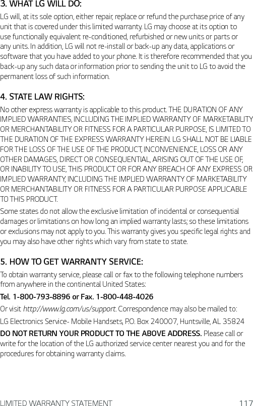 LIMITED WARRANTY STATEMENT 1173. WHAT LG WILL DO:LG will, at its sole option, either repair, replace or refund the purchase price of any unit that is covered under this limited warranty. LG may choose at its option to use functionally equivalent re-conditioned, refurbished or new units or parts or any units. In addition, LG will not re-install or back-up any data, applications or software that you have added to your phone. It is therefore recommended that you back-up any such data or information prior to sending the unit to LG to avoid the permanent loss of such information.4. STATE LAW RIGHTS:No other express warranty is applicable to this product. THE DURATION OF ANY IMPLIED WARRANTIES, INCLUDING THE IMPLIED WARRANTY OF MARKETABILITY OR MERCHANTABILITY OR FITNESS FOR A PARTICULAR PURPOSE, IS LIMITED TO THE DURATION OF THE EXPRESS WARRANTY HEREIN. LG SHALL NOT BE LIABLE FOR THE LOSS OF THE USE OF THE PRODUCT, INCONVENIENCE, LOSS OR ANY OTHER DAMAGES, DIRECT OR CONSEQUENTIAL, ARISING OUT OF THE USE OF, OR INABILITY TO USE, THIS PRODUCT OR FOR ANY BREACH OF ANY EXPRESS OR IMPLIED WARRANTY, INCLUDING THE IMPLIED WARRANTY OF MARKETABILITY OR MERCHANTABILITY OR FITNESS FOR A PARTICULAR PURPOSE APPLICABLE TO THIS PRODUCT.Some states do not allow the exclusive limitation of incidental or consequential damages or limitations on how long an implied warranty lasts; so these limitations or exclusions may not apply to you. This warranty gives you specific legal rights and you may also have other rights which vary from state to state.5. HOW TO GET WARRANTY SERVICE:To obtain warranty service, please call or fax to the following telephone numbers from anywhere in the continental United States:Tel. 1-800-793-8896 or Fax. 1-800-448-4026Or visit http://www.lg.com/us/support. Correspondence may also be mailed to:LG Electronics Service- Mobile Handsets, P.O. Box 240007, Huntsville, AL 35824DO NOT RETURN YOUR PRODUCT TO THE ABOVE ADDRESS. Please call or write for the location of the LG authorized service center nearest you and for the procedures for obtaining warranty claims.