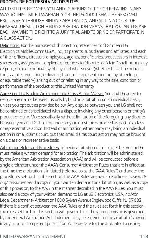 LIMITED WARRANTY STATEMENT 118PROCEDURE FOR RESOLVING DISPUTES:ALL DISPUTES BETWEEN YOU AND LG ARISING OUT OF OR RELATING IN ANY WAY TO THIS LIMITED WARRANTY OR THE PRODUCT SHALL BE RESOLVED EXCLUSIVELY THROUGH BINDING ARBITRATION, AND NOT IN A COURT OF GENERAL JURISDICTION. BINDING ARBITRATION MEANS THAT YOU AND LG ARE EACH WAIVING THE RIGHT TO A JURY TRIAL AND TO BRING OR PARTICIPATE IN A CLASS ACTION.Definitions. For the purposes of this section, references to “LG” mean LG Electronics MobileComm U.S.A., Inc., its parents, subsidiaries and affiliates, and each of their officers, directors, employees, agents, beneficiaries, predecessors in interest, successors, assigns and suppliers; references to “dispute” or “claim” shall include any dispute, claim or controversy of any kind whatsoever (whether based in contract, tort, statute, regulation, ordinance, fraud, misrepresentation or any other legal or equitable theory) arising out of or relating in any way to the sale, condition or performance of the product or this Limited Warranty.Agreement to Binding Arbitration and Class Action Waiver. You and LG agree to resolve any claims between us only by binding arbitration on an individual basis, unless you opt out as provided below. Any dispute between you and LG shall not be combined or consolidated with a dispute involving any other person’s or entity’s product or claim. More specifically, without limitation of the foregoing, any dispute between you and LG shall not under any circumstances proceed as part of a class or representative action. Instead of arbitration, either party may bring an individual action in small claims court, but that small claims court action may not be brought on a class or representative basis.Arbitration Rules and Procedures. To begin arbitration of a claim, either you or LG must make a written demand for arbitration. The arbitration will be administered by the American Arbitration Association (AAA) and will be conducted before a single arbitrator under the AAA’s Consumer Arbitration Rules that are in effect at the time the arbitration is initiated (referred to as the “AAA Rules”) and under the procedures set forth in this section. The AAA Rules are available online at www.adr.org/consumer. Send a copy of your written demand for arbitration, as well as a copy of this provision, to the AAA in the manner described in the AAA Rules. You must also send a copy of your written demand to LG at LG Electronics, USA, Inc.Attn: Legal Department- Arbitration1000 Sylvan AvenueEnglewood Cliffs, NJ 07632. If there is a conflict between the AAA Rules and the rules set forth in this section, the rules set forth in this section will govern. This arbitration provision is governed by the Federal Arbitration Act. Judgment may be entered on the arbitrator’s award in any court of competent jurisdiction. All issues are for the arbitrator to decide, 