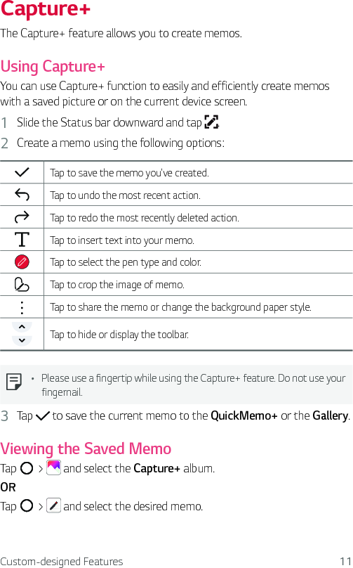 Custom-designed Features 11Capture+The Capture+ feature allows you to create memos.Using Capture+You can use Capture+ function to easily and efficiently create memos with a saved picture or on the current device screen.1  Slide the Status bar downward and tap  . 2  Create a memo using the following options:Tap to save the memo you&apos;ve created.Tap to undo the most recent action.Tap to redo the most recently deleted action.Tap to insert text into your memo.Tap to select the pen type and color.Tap to crop the image of memo.Tap to share the memo or change the background paper style. Tap to hide or display the toolbar.Ţ Please use a fingertip while using the Capture+ feature. Do not use your fingernail.3  Tap   to save the current memo to the QuickMemo+ or the Gallery.Viewing the Saved MemoTap   &gt;   and select the Capture+ album.ORTap   &gt;   and select the desired memo.