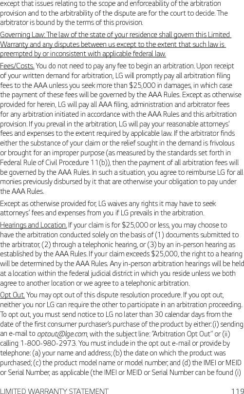 LIMITED WARRANTY STATEMENT 119except that issues relating to the scope and enforceability of the arbitration provision and to the arbitrability of the dispute are for the court to decide. The arbitrator is bound by the terms of this provision.Governing Law: The law of the state of your residence shall govern this Limited Warranty and any disputes between us except to the extent that such law is preempted by or inconsistent with applicable federal law.Fees/Costs. You do not need to pay any fee to begin an arbitration. Upon receipt of your written demand for arbitration, LG will promptly pay all arbitration filing fees to the AAA unless you seek more than $25,000 in damages, in which case the payment of these fees will be governed by the AAA Rules. Except as otherwise provided for herein, LG will pay all AAA filing, administration and arbitrator fees for any arbitration initiated in accordance with the AAA Rules and this arbitration provision. If you prevail in the arbitration, LG will pay your reasonable attorneys’ fees and expenses to the extent required by applicable law. If the arbitrator finds either the substance of your claim or the relief sought in the demand is frivolous or brought for an improper purpose (as measured by the standards set forth in Federal Rule of Civil Procedure 11(b)), then the payment of all arbitration fees will be governed by the AAA Rules. In such a situation, you agree to reimburse LG for all monies previously disbursed by it that are otherwise your obligation to pay under the AAA Rules.Except as otherwise provided for, LG waives any rights it may have to seek attorneys’ fees and expenses from you if LG prevails in the arbitration.Hearings and Location. If your claim is for $25,000 or less, you may choose to have the arbitration conducted solely on the basis of (1) documents submitted to the arbitrator, (2) through a telephonic hearing, or (3) by an in-person hearing as established by the AAA Rules. If your claim exceeds $25,000, the right to a hearing will be determined by the AAA Rules. Any in-person arbitration hearings will be held at a location within the federal judicial district in which you reside unless we both agree to another location or we agree to a telephonic arbitration.Opt Out. You may opt out of this dispute resolution procedure. If you opt out, neither you nor LG can require the other to participate in an arbitration proceeding. To opt out, you must send notice to LG no later than 30 calendar days from the date of the first consumer purchaser’s purchase of the product by either: (i) sending an e-mail to optout@lge.com, with the subject line: “Arbitration Opt Out” or (ii) calling 1-800-980-2973. You must include in the opt out e-mail or provide by telephone: (a) your name and address; (b) the date on which the product was purchased; (c) the product model name or model number; and (d) the IMEI or MEID or Serial Number, as applicable (the IMEI or MEID or Serial Number can be found (i) 