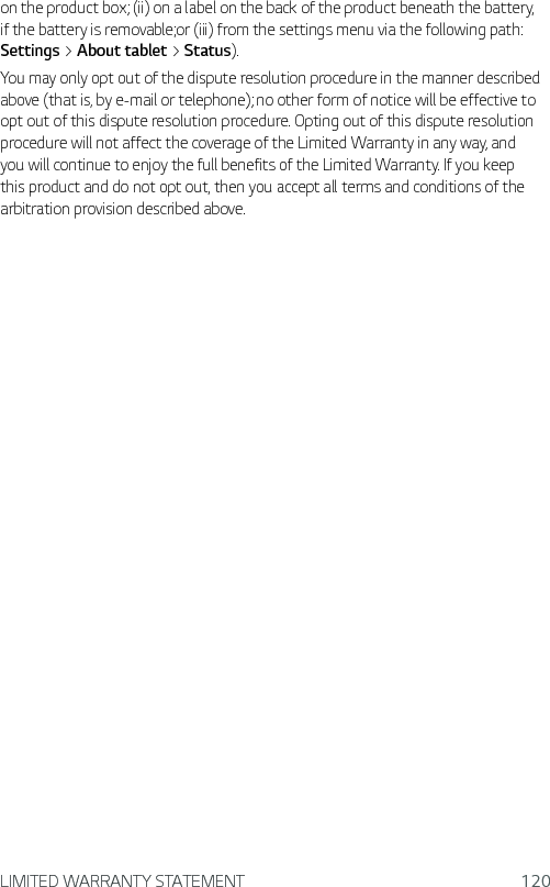 LIMITED WARRANTY STATEMENT 120on the product box; (ii) on a label on the back of the product beneath the battery, if the battery is removable;or (iii) from the settings menu via the following path: Settings &gt; About tablet &gt; Status).You may only opt out of the dispute resolution procedure in the manner described above (that is, by e-mail or telephone); no other form of notice will be effective to opt out of this dispute resolution procedure. Opting out of this dispute resolution procedure will not affect the coverage of the Limited Warranty in any way, and you will continue to enjoy the full benefits of the Limited Warranty. If you keep this product and do not opt out, then you accept all terms and conditions of the arbitration provision described above.