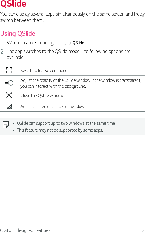 Custom-designed Features 12QSlideYou can display several apps simultaneously on the same screen and freely switch between them.Using QSlide1  When an app is running, tap   &gt; QSlide.2  The app switches to the QSlide mode. The following options are available.Switch to full-screen mode.Adjust the opacity of the QSlide window. If the window is transparent, you can interact with the background.Close the QSlide window.Adjust the size of the QSlide window.Ţ QSlide can support up to two windows at the same time.Ţ This feature may not be supported by some apps.