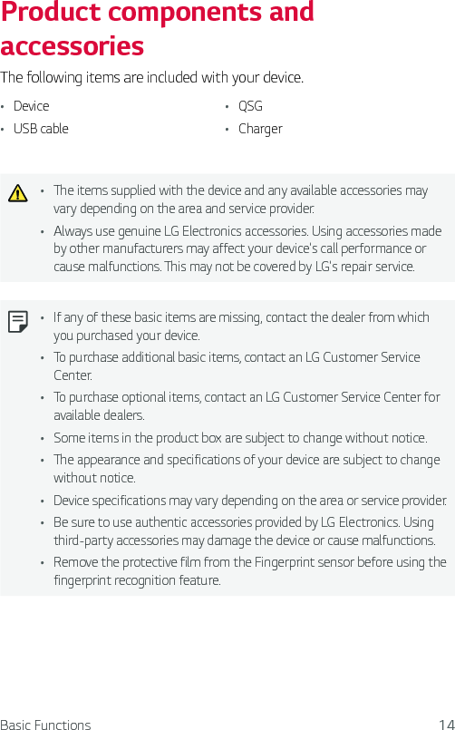 Basic Functions 14Product components and accessoriesThe following items are included with your device.Ţ Device Ţ USB cableŢ QSGŢ ChargerŢ The items supplied with the device and any available accessories may vary depending on the area and service provider.Ţ Always use genuine LG Electronics accessories. Using accessories made by other manufacturers may affect your device&apos;s call performance or cause malfunctions. This may not be covered by LG&apos;s repair service.Ţ If any of these basic items are missing, contact the dealer from which you purchased your device.Ţ To purchase additional basic items, contact an LG Customer Service Center.Ţ To purchase optional items, contact an LG Customer Service Center for available dealers.Ţ Some items in the product box are subject to change without notice.Ţ The appearance and specifications of your device are subject to change without notice.Ţ Device specifications may vary depending on the area or service provider.Ţ Be sure to use authentic accessories provided by LG Electronics. Using third-party accessories may damage the device or cause malfunctions.Ţ Remove the protective film from the Fingerprint sensor before using the fingerprint recognition feature.