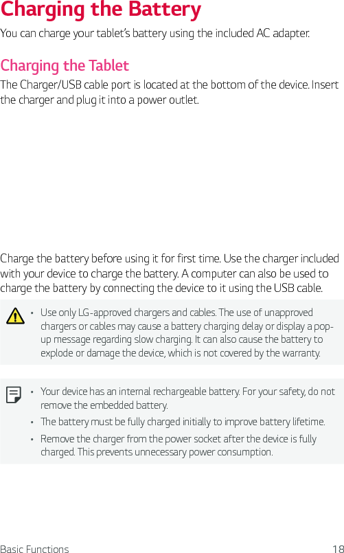 Basic Functions 18Charging the BatteryYou can charge your tablet’s battery using the included AC adapter.Charging the TabletThe Charger/USB cable port is located at the bottom of the device. Insert the charger and plug it into a power outlet.Charge the battery before using it for first time. Use the charger included with your device to charge the battery. A computer can also be used to charge the battery by connecting the device to it using the USB cable.Ţ Use only LG-approved chargers and cables. The use of unapproved chargers or cables may cause a battery charging delay or display a pop-up message regarding slow charging. It can also cause the battery to explode or damage the device, which is not covered by the warranty.Ţ Your device has an internal rechargeable battery. For your safety, do not remove the embedded battery. Ţ The battery must be fully charged initially to improve battery lifetime.Ţ Remove the charger from the power socket after the device is fully charged. This prevents unnecessary power consumption.