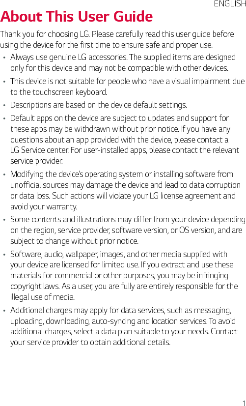 1About This User GuideThank you for choosing LG. Please carefully read this user guide before using the device for the first time to ensure safe and proper use.Ţ Always use genuine LG accessories. The supplied items are designed only for this device and may not be compatible with other devices.Ţ This device is not suitable for people who have a visual impairment due to the touchscreen keyboard.Ţ Descriptions are based on the device default settings.Ţ Default apps on the device are subject to updates and support for these apps may be withdrawn without prior notice. If you have any questions about an app provided with the device, please contact a LG Service center. For user-installed apps, please contact the relevant service provider.Ţ Modifying the device’s operating system or installing software from unofficial sources may damage the device and lead to data corruption or data loss. Such actions will violate your LG license agreement and avoid your warranty.Ţ Some contents and illustrations may differ from your device depending on the region, service provider, software version, or OS version, and are subject to change without prior notice.Ţ Software, audio, wallpaper, images, and other media supplied with your device are licensed for limited use. If you extract and use these materials for commercial or other purposes, you may be infringing copyright laws. As a user, you are fully are entirely responsible for the illegal use of media.Ţ Additional charges may apply for data services, such as messaging, uploading, downloading, auto-syncing and location services. To avoid additional charges, select a data plan suitable to your needs. Contact your service provider to obtain additional details.ENGLISH