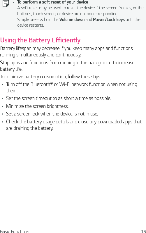 Basic Functions 19Ţ To perform a soft reset of your device A soft reset may be used to reset the device if the screen freezes, or the buttons, touch screen, or device are no longer responding. Simply press &amp; hold the Volume down and Power/Lock keys until the device restarts.Using the Battery EfficientlyBattery lifespan may decrease if you keep many apps and functions running simultaneously and continuously.Stop apps and functions from running in the background to increase battery life.To minimize battery consumption, follow these tips:Ţ Turn off the Bluetooth® or Wi-Fi network function when not using them.Ţ Set the screen timeout to as short a time as possible.Ţ Minimize the screen brightness.Ţ Set a screen lock when the device is not in use.Ţ Check the battery usage details and close any downloaded apps that are draining the battery.