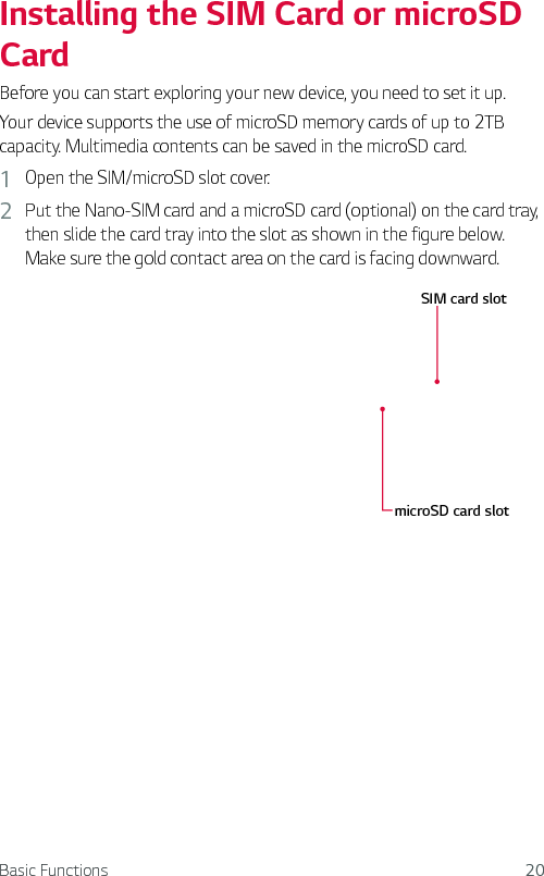 Basic Functions 20Installing the SIM Card or microSD Card Before you can start exploring your new device, you need to set it up.Your device supports the use of microSD memory cards of up to 2TB capacity. Multimedia contents can be saved in the microSD card.1  Open the SIM/microSD slot cover.2  Put the Nano-SIM card and a microSD card (optional) on the card tray, then slide the card tray into the slot as shown in the figure below. Make sure the gold contact area on the card is facing downward.SIM card slotmicroSD card slot