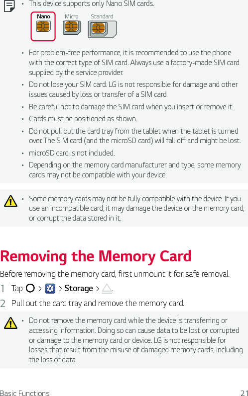 Basic Functions 21Ţ This device supports only Nano SIM cards. Nano Micro StandardŢ For problem-free performance, it is recommended to use the phone with the correct type of SIM card. Always use a factory-made SIM card supplied by the service provider.Ţ Do not lose your SIM card. LG is not responsible for damage and other issues caused by loss or transfer of a SIM card.Ţ Be careful not to damage the SIM card when you insert or remove it.Ţ Cards must be positioned as shown.Ţ Do not pull out the card tray from the tablet when the tablet is turned over. The SIM card (and the microSD card) will fall off and might be lost.Ţ microSD card is not included.Ţ Depending on the memory card manufacturer and type, some memory cards may not be compatible with your device.Ţ Some memory cards may not be fully compatible with the device. If you use an incompatible card, it may damage the device or the memory card, or corrupt the data stored in it.Removing the Memory CardBefore removing the memory card, first unmount it for safe removal.1  Tap   &gt;   &gt; Storage &gt;  .2  Pull out the card tray and remove the memory card.Ţ Do not remove the memory card while the device is transferring or accessing information. Doing so can cause data to be lost or corrupted or damage to the memory card or device. LG is not responsible for losses that result from the misuse of damaged memory cards, including the loss of data.