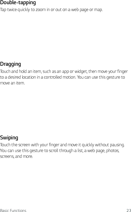 Basic Functions 23Double-tappingTap twice quickly to zoom in or out on a web page or map.DraggingTouch and hold an item, such as an app or widget, then move your finger to a desired location in a controlled motion. You can use this gesture to move an item.SwipingTouch the screen with your finger and move it quickly without pausing. You can use this gesture to scroll through a list, a web page, photos, screens, and more.