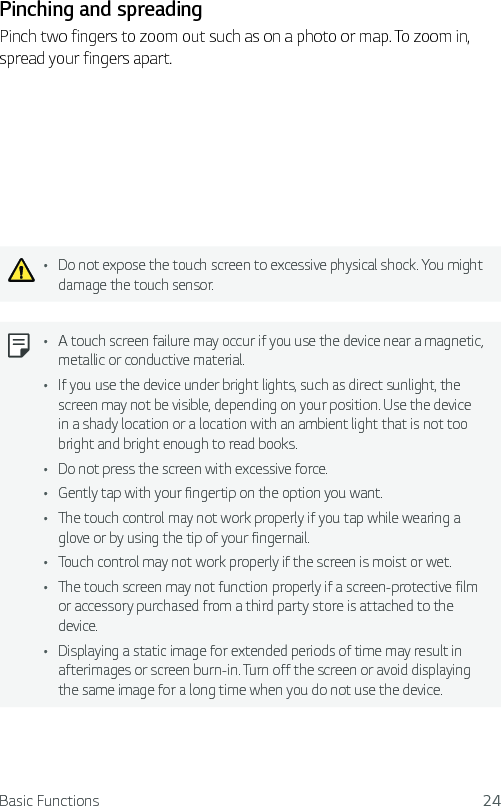 Basic Functions 24Pinching and spreadingPinch two fingers to zoom out such as on a photo or map. To zoom in, spread your fingers apart.Ţ Do not expose the touch screen to excessive physical shock. You might damage the touch sensor.Ţ A touch screen failure may occur if you use the device near a magnetic, metallic or conductive material.Ţ If you use the device under bright lights, such as direct sunlight, the screen may not be visible, depending on your position. Use the device in a shady location or a location with an ambient light that is not too bright and bright enough to read books.Ţ Do not press the screen with excessive force.Ţ Gently tap with your fingertip on the option you want.Ţ The touch control may not work properly if you tap while wearing a glove or by using the tip of your fingernail.Ţ Touch control may not work properly if the screen is moist or wet.Ţ The touch screen may not function properly if a screen-protective film or accessory purchased from a third party store is attached to the device.Ţ Displaying a static image for extended periods of time may result in afterimages or screen burn-in. Turn off the screen or avoid displaying the same image for a long time when you do not use the device.
