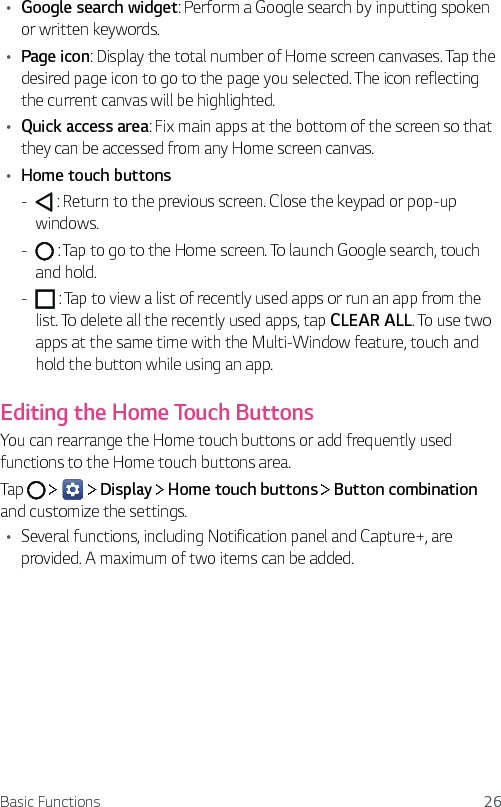 Basic Functions 26Ţ Google search widget: Perform a Google search by inputting spoken or written keywords.Ţ   Page  icon: Display the total number of Home screen canvases. Tap the desired page icon to go to the page you selected. The icon reflecting the current canvas will be highlighted.Ţ Quick access area: Fix main apps at the bottom of the screen so that they can be accessed from any Home screen canvas.Ţ   Home  touch  buttons -       : Return to the previous screen. Close the keypad or pop-up windows. -       : Tap to go to the Home screen. To launch Google search, touch and hold. -     : Tap to view a list of recently used apps or run an app from the list. To delete all the recently used apps, tap CLEAR ALL. To use two apps at the same time with the Multi-Window feature, touch and hold the button while using an app.Editing the Home Touch ButtonsYou can rearrange the Home touch buttons or add frequently used functions to the Home touch buttons area.Tap         Display   Home touch buttons   Button combination and customize the settings.Ţ Several functions, including Notification panel and Capture+, are provided. A maximum of two items can be added.