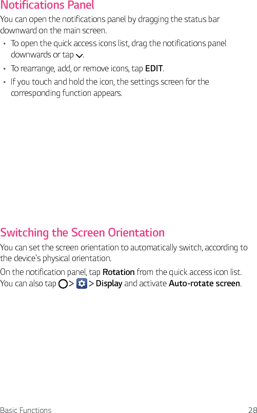 Basic Functions 28Notifications PanelYou can open the notifications panel by dragging the status bar downward on the main screen.Ţ To open the quick access icons list, drag the notifications panel downwards or tap  .Ţ To rearrange, add, or remove icons, tap EDIT.Ţ If you touch and hold the icon, the settings screen for the corresponding function appears.Switching the Screen OrientationYou can set the screen orientation to automatically switch, according to the device&apos;s physical orientation.On the notification panel, tap Rotation from the quick access icon list.You can also tap         Display and activate Auto-rotate screen.