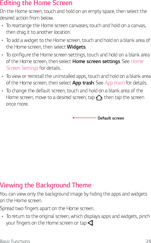 Basic Functions 29Editing the Home ScreenOn the Home screen, touch and hold on an empty space, then select the desired action from below.Ţ To rearrange the Home screen canvases, touch and hold on a canvas, then drag it to another location.Ţ To add a widget to the Home screen, touch and hold on a blank area of the Home screen, then select Widgets.Ţ To configure the Home screen settings, touch and hold on a blank area of the Home screen, then select Home screen settings. See Home Screen Settings for details.Ţ To view or reinstall the uninstalled apps, touch and hold on a blank area of the Home screen, then select App trash. See App trash for details.Ţ To change the default screen, touch and hold on a blank area of the Home screen, move to a desired screen, tap  , then tap the screen once more.Default screenViewing the Background ThemeYou can view only the background image by hiding the apps and widgets on the Home screen.Spread two fingers apart on the Home screen.Ţ To return to the original screen, which displays apps and widgets, pinch your fingers on the Home screen or tap  .