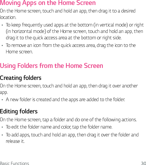 Basic Functions 30Moving Apps on the Home ScreenOn the Home screen, touch and hold an app, then drag it to a desired location.Ţ To keep frequently used apps at the bottom (in vertical mode) or right (in horizontal mode) of the Home screen, touch and hold an app, then drag it to the quick access area at the bottom or right side.Ţ To remove an icon from the quick access area, drag the icon to the Home screen.Using Folders from the Home ScreenCreating foldersOn the Home screen, touch and hold an app, then drag it over another app.Ţ A new folder is created and the apps are added to the folder.Editing foldersOn the Home screen, tap a folder and do one of the following actions.Ţ To edit the folder name and color, tap the folder name.Ţ To add apps, touch and hold an app, then drag it over the folder and release it.