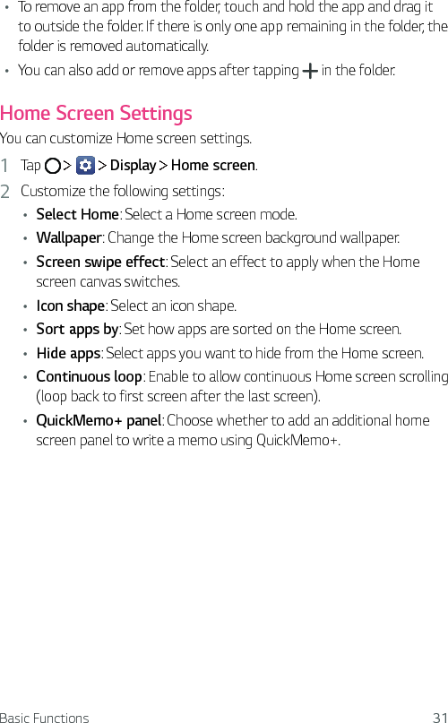 Basic Functions 31Ţ   To remove an app from the folder, touch and hold the app and drag it to outside the folder. If there is only one app remaining in the folder, the folder is removed automatically.Ţ You can also add or remove apps after tapping   in the folder.   Home  Screen  Settings  You can customize Home screen settings.1    Tap         Display   Home screen.2  Customize the following settings:Ţ Select Home: Select a Home screen mode.Ţ Wallpaper: Change the Home screen background wallpaper.Ţ Screen swipe effect: Select an effect to apply when the Home screen canvas switches.Ţ Icon shape: Select an icon shape.Ţ Sort apps by: Set how apps are sorted on the Home screen.Ţ Hide apps: Select apps you want to hide from the Home screen.Ţ Continuous loop: Enable to allow continuous Home screen scrolling (loop back to first screen after the last screen).Ţ QuickMemo+ panel: Choose whether to add an additional home screen panel to write a memo using QuickMemo+.