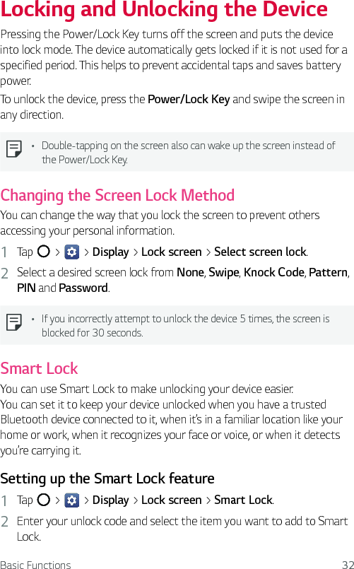 Basic Functions 32Locking and Unlocking the DevicePressing the Power/Lock Key turns off the screen and puts the device into lock mode. The device automatically gets locked if it is not used for a specified period. This helps to prevent accidental taps and saves battery power. To unlock the device, press the Power/Lock Key and swipe the screen in any direction.Ţ Double-tapping on the screen also can wake up the screen instead of the Power/Lock Key.Changing the Screen Lock MethodYou can change the way that you lock the screen to prevent others accessing your personal information.1  Tap   &gt;   &gt; Display &gt; Lock screen &gt; Select screen lock. 2  Select a desired screen lock from None, Swipe, Knock Code, Pattern, PIN and Password.Ţ If you incorrectly attempt to unlock the device 5 times, the screen is blocked for 30 seconds.Smart LockYou can use Smart Lock to make unlocking your device easier.  You can set it to keep your device unlocked when you have a trusted Bluetooth device connected to it, when it’s in a familiar location like your home or work, when it recognizes your face or voice, or when it detects you’re carrying it.Setting up the Smart Lock feature1  Tap   &gt;   &gt; Display &gt; Lock screen &gt; Smart Lock.2  Enter your unlock code and select the item you want to add to Smart Lock.