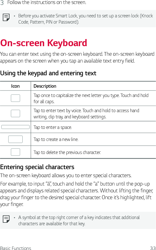 Basic Functions 333  Follow the instructions on the screen.Ţ Before you activate Smart Lock, you need to set up a screen lock (Knock Code, Pattern, PIN or Password).On-screen KeyboardYou can enter text using the on-screen keyboard. The on-screen keyboard appears on the screen when you tap an available text entry field.Using the keypad and entering textIcon DescriptionTap once to capitalize the next letter you type. Touch and hold for all caps.Tap to enter text by voice. Touch and hold to access hand writing, clip tray, and keyboard settings.Tap to enter a space.Tap to create a new line.Tap to delete the previous character.Entering special charactersThe on-screen keyboard allows you to enter special characters.For example, to input “á”, touch and hold the “a” button until the pop-up appears and displays related special characters. Without lifting the finger, drag your finger to the desired special character. Once it’s highlighted, lift your finger.Ţ A symbol at the top right corner of a key indicates that additional characters are available for that key.