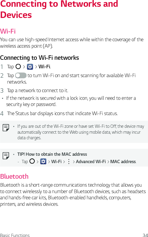 Basic Functions 34Connecting to Networks and DevicesWi-FiYou can use high-speed Internet access while within the coverage of the wireless access point (AP).Connecting to Wi-Fi networks1  Tap   &gt;   &gt; Wi-Fi.2  Tap   to turn Wi-Fi on and start scanning for available Wi-Fi networks.3  Tap a network to connect to it.Ţ If the network is secured with a lock icon, you will need to enter a security key or password.4  The Status bar displays icons that indicate Wi-Fi status.  Ţ If you are out of the Wi-Fi zone or have set Wi-Fi to Off, the device may automatically connect to the Web using mobile data, which may incur data charges.  Ţ TIP! How to obtain the MAC address - Tap   &gt;   &gt; Wi-Fi &gt;   &gt; Advanced Wi-Fi &gt; MAC address.BluetoothBluetooth is a short-range communications technology that allows you to connect wirelessly to a number of Bluetooth devices, such as headsets and hands-free car kits, Bluetooth-enabled handhelds, computers, printers, and wireless devices.