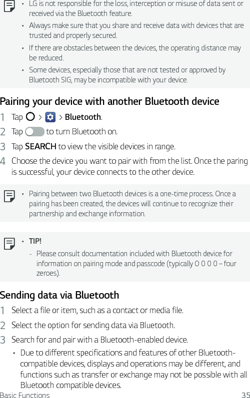 Basic Functions 35  Ţ LG is not responsible for the loss, interception or misuse of data sent or received via the Bluetooth feature.Ţ Always make sure that you share and receive data with devices that are trusted and properly secured. Ţ If there are obstacles between the devices, the operating distance may be reduced.Ţ Some devices, especially those that are not tested or approved by Bluetooth SIG, may be incompatible with your device.Pairing your device with another Bluetooth device1  Tap   &gt;   &gt; Bluetooth.2  Tap   to turn Bluetooth on.3  Tap SEARCH to view the visible devices in range.4  Choose the device you want to pair with from the list. Once the paring is successful, your device connects to the other device.   Ţ Pairing between two Bluetooth devices is a one-time process. Once a pairing has been created, the devices will continue to recognize their partnership and exchange information.  Ţ TIP! - Please consult documentation included with Bluetooth device for information on pairing mode and passcode (typically 0 0 0 0 – four zeroes).Sending data via Bluetooth1  Select a file or item, such as a contact or media file.2  Select the option for sending data via Bluetooth.3  Search for and pair with a Bluetooth-enabled device.Ţ Due to different specifications and features of other Bluetooth-compatible devices, displays and operations may be different, and functions such as transfer or exchange may not be possible with all Bluetooth compatible devices.