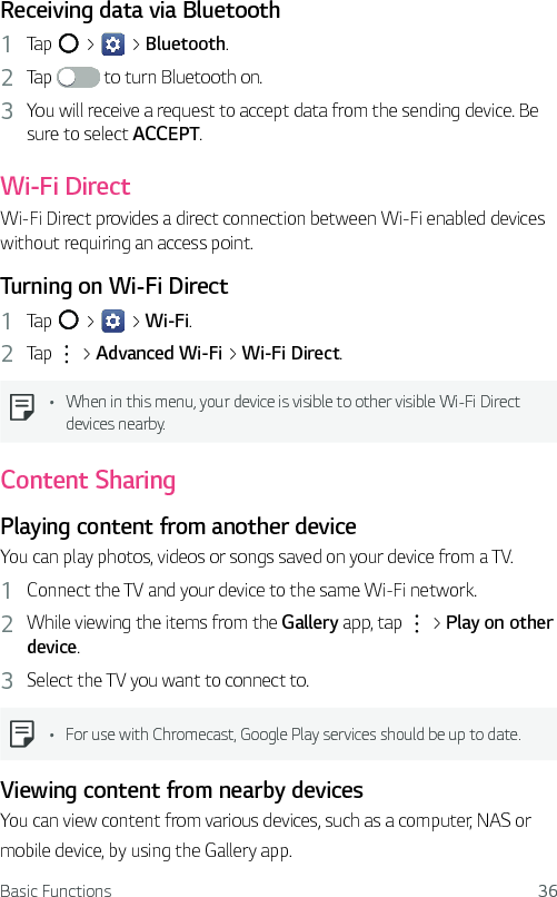 Basic Functions 36Receiving data via Bluetooth1  Tap   &gt;   &gt; Bluetooth.2  Tap   to turn Bluetooth on.3  You will receive a request to accept data from the sending device. Be sure to select ACCEPT.Wi-Fi DirectWi-Fi Direct provides a direct connection between Wi-Fi enabled devices without requiring an access point.Turning on Wi-Fi Direct1  Tap   &gt;   &gt; Wi-Fi.2  Tap   &gt; Advanced Wi-Fi &gt; Wi-Fi Direct.  Ţ When in this menu, your device is visible to other visible Wi-Fi Direct devices nearby.Content SharingPlaying content from another deviceYou can play photos, videos or songs saved on your device from a TV.1  Connect the TV and your device to the same Wi-Fi network.2  While viewing the items from the Gallery app, tap   &gt; Play on other device.3  Select the TV you want to connect to.  Ţ For use with Chromecast, Google Play services should be up to date.Viewing content from nearby devicesYou can view content from various devices, such as a computer, NAS ormobile device, by using the Gallery app.