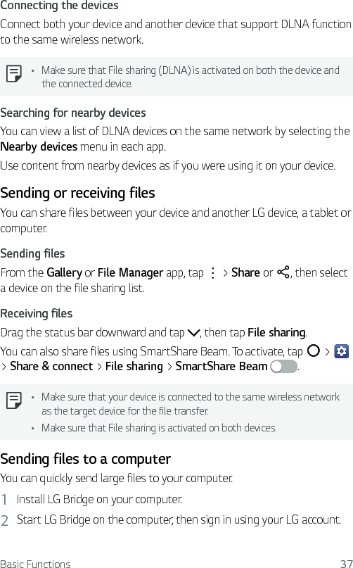 Basic Functions 37Connecting the devicesConnect both your device and another device that support DLNA function to the same wireless network.  Ţ Make sure that File sharing (DLNA) is activated on both the device and the connected device.Searching for nearby devicesYou can view a list of DLNA devices on the same network by selecting the Nearby devices menu in each app.Use content from nearby devices as if you were using it on your device.Sending or receiving filesYou can share files between your device and another LG device, a tablet or computer.Sending filesFrom the Gallery or File Manager app, tap   &gt; Share or  , then select a device on the file sharing list.Receiving filesDrag the status bar downward and tap  , then tap File sharing.You can also share files using SmartShare Beam. To activate, tap   &gt;   &gt; Share &amp; connect &gt; File sharing &gt; SmartShare Beam .  Ţ Make sure that your device is connected to the same wireless network as the target device for the file transfer.Ţ Make sure that File sharing is activated on both devices.Sending files to a computerYou can quickly send large files to your computer.1  Install LG Bridge on your computer.2  Start LG Bridge on the computer, then sign in using your LG account.
