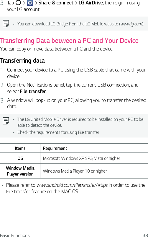 Basic Functions 383  Tap   &gt;   &gt; Share &amp; connect &gt; LG AirDrive, then sign in using your LG account.Ţ You can download LG Bridge from the LG Mobile website (www.lg.com).Transferring Data between a PC and Your DeviceYou can copy or move data between a PC and the device. Transferring data1  Connect your device to a PC using the USB cable that came with your device.2  Open the Notifications panel, tap the current USB connection, and select File transfer.3  A window will pop-up on your PC, allowing you to transfer the desired data.Ţ The LG United Mobile Driver is required to be installed on your PC to be able to detect the device.Ţ Check the requirements for using File transfer.Items RequirementOS Microsoft Windows XP SP3, Vista or higherWindow Media Player version Windows Media Player 10 or higherŢ Please refer to www.android.com/filetransfer/#tips in order to use the File transfer feature on the MAC OS.