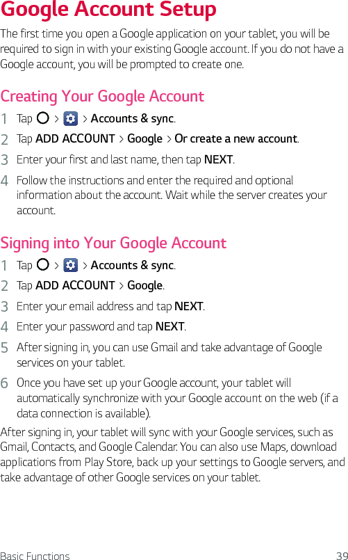 Basic Functions 39Google Account SetupThe first time you open a Google application on your tablet, you will be required to sign in with your existing Google account. If you do not have a Google account, you will be prompted to create one.Creating Your Google Account1  Tap   &gt;   &gt; Accounts &amp; sync.2  Tap ADD ACCOUNT &gt; Google &gt; Or create a new account.3  Enter your first and last name, then tap NEXT.4  Follow the instructions and enter the required and optional information about the account. Wait while the server creates your account.Signing into Your Google Account1  Tap   &gt;   &gt; Accounts &amp; sync.2  Tap ADD ACCOUNT &gt; Google.3  Enter your email address and tap NEXT.4  Enter your password and tap NEXT.5  After signing in, you can use Gmail and take advantage of Google services on your tablet.6  Once you have set up your Google account, your tablet will automatically synchronize with your Google account on the web (if a data connection is available).After signing in, your tablet will sync with your Google services, such as Gmail, Contacts, and Google Calendar. You can also use Maps, download applications from Play Store, back up your settings to Google servers, and take advantage of other Google services on your tablet.