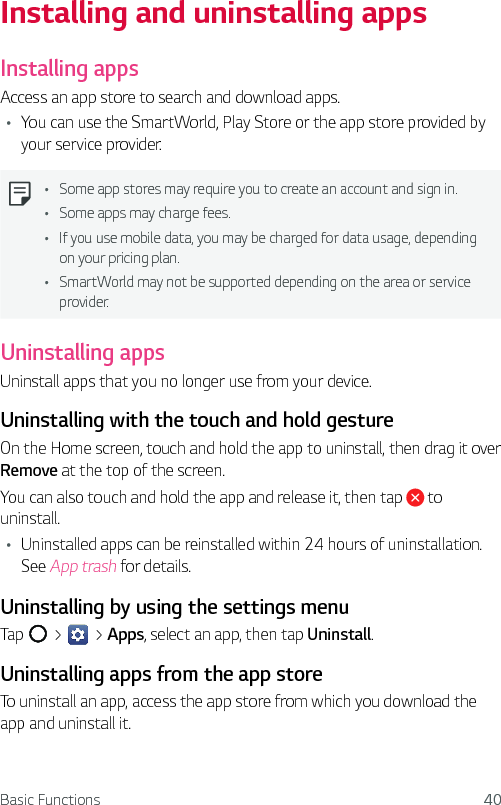 Basic Functions 40Installing and uninstalling appsInstalling appsAccess an app store to search and download apps.Ţ You can use the SmartWorld, Play Store or the app store provided by your service provider.Ţ Some app stores may require you to create an account and sign in.Ţ Some apps may charge fees.Ţ If you use mobile data, you may be charged for data usage, depending on your pricing plan.Ţ SmartWorld may not be supported depending on the area or service provider.Uninstalling appsUninstall apps that you no longer use from your device.Uninstalling with the touch and hold gestureOn the Home screen, touch and hold the app to uninstall, then drag it over Remove at the top of the screen.You can also touch and hold the app and release it, then tap   to uninstall.Ţ Uninstalled apps can be reinstalled within 24 hours of uninstallation. See App trash for details.Uninstalling by using the settings menuTap   &gt;   &gt; Apps, select an app, then tap Uninstall.Uninstalling apps from the app storeTo uninstall an app, access the app store from which you download the app and uninstall it.