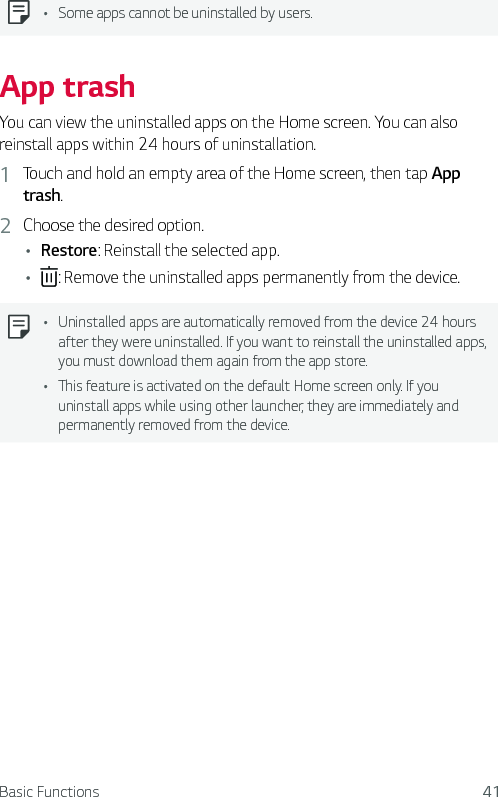 Basic Functions 41Ţ Some apps cannot be uninstalled by users.App trashYou can view the uninstalled apps on the Home screen. You can also reinstall apps within 24 hours of uninstallation.1  Touch and hold an empty area of the Home screen, then tap App trash.2  Choose the desired option.Ţ Restore: Reinstall the selected app.Ţ : Remove the uninstalled apps permanently from the device.Ţ Uninstalled apps are automatically removed from the device 24 hours after they were uninstalled. If you want to reinstall the uninstalled apps, you must download them again from the app store.Ţ This feature is activated on the default Home screen only. If you uninstall apps while using other launcher, they are immediately and permanently removed from the device.