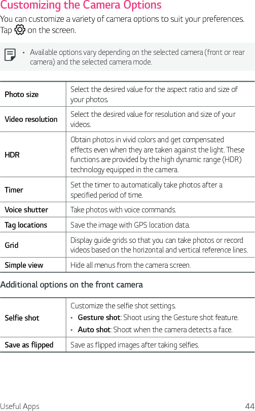 Useful Apps 44Customizing the Camera OptionsYou can customize a variety of camera options to suit your preferences. Tap   on the screen.Ţ Available options vary depending on the selected camera (front or rear camera) and the selected camera mode.Photo size Select the desired value for the aspect ratio and size of your photos.Video resolution Select the desired value for resolution and size of your videos.HDRObtain photos in vivid colors and get compensated effects even when they are taken against the light. These functions are provided by the high dynamic range (HDR) technology equipped in the camera.Timer Set the timer to automatically take photos after a specified period of time.Voice shutter Take photos with voice commands.Tag locations Save the image with GPS location data.Grid Display guide grids so that you can take photos or record videos based on the horizontal and vertical reference lines.Simple view Hide all menus from the camera screen.Additional options on the front cameraSelfie shotCustomize the selfie shot settings.Ţ Gesture shot: Shoot using the Gesture shot feature.Ţ Auto shot: Shoot when the camera detects a face.Save as flipped Save as flipped images after taking selfies.