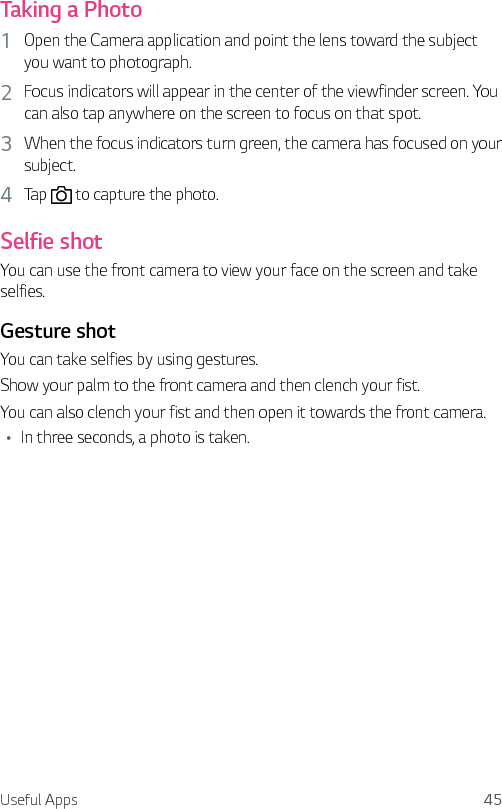 Useful Apps 45Taking a Photo1  Open the Camera application and point the lens toward the subject you want to photograph.2  Focus indicators will appear in the center of the viewfinder screen. You can also tap anywhere on the screen to focus on that spot.3  When the focus indicators turn green, the camera has focused on your subject.4  Tap   to capture the photo.Selfie shotYou can use the front camera to view your face on the screen and take selfies.Gesture shotYou can take selfies by using gestures.Show your palm to the front camera and then clench your fist.You can also clench your fist and then open it towards the front camera.Ţ In three seconds, a photo is taken.