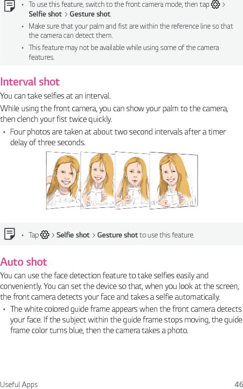 Useful Apps 46Ţ To use this feature, switch to the front camera mode, then tap   &gt; Selfie shot &gt; Gesture shot.Ţ Make sure that your palm and fist are within the reference line so that the camera can detect them.Ţ This feature may not be available while using some of the camera features.Interval shotYou can take selfies at an interval.While using the front camera, you can show your palm to the camera, then clench your fist twice quickly.Ţ Four photos are taken at about two second intervals after a timer delay of three seconds.Ţ Tap   &gt; Selfie shot &gt; Gesture shot to use this feature.Auto shotYou can use the face detection feature to take selfies easily and conveniently. You can set the device so that, when you look at the screen, the front camera detects your face and takes a selfie automatically.Ţ The white colored guide frame appears when the front camera detects your face. If the subject within the guide frame stops moving, the guide frame color turns blue, then the camera takes a photo.