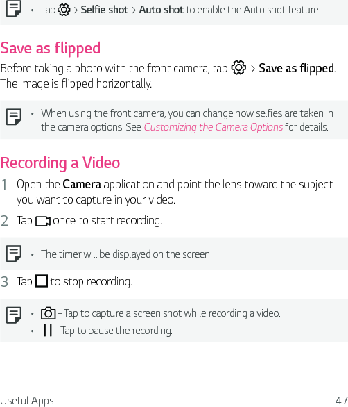 Useful Apps 47Ţ Tap   &gt; Selfie shot &gt; Auto shot to enable the Auto shot feature.Save as flippedBefore taking a photo with the front camera, tap   &gt; Save as flipped. The image is flipped horizontally.Ţ When using the front camera, you can change how selfies are taken in the camera options. See Customizing the Camera Options for details.Recording a Video1  Open the Camera application and point the lens toward the subject you want to capture in your video.2  Tap   once to start recording.Ţ The timer will be displayed on the screen.3  Tap   to stop recording.Ţ  – Tap to capture a screen shot while recording a video.Ţ   – Tap to pause the recording.