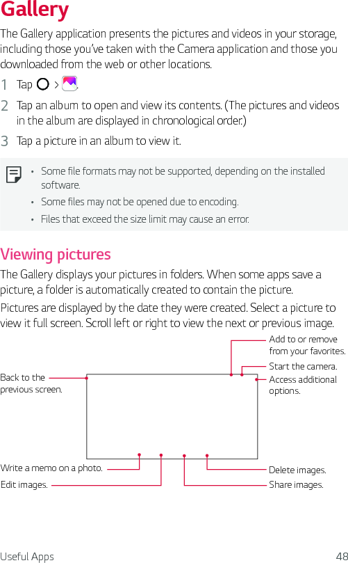 Useful Apps 48GalleryThe Gallery application presents the pictures and videos in your storage, including those you’ve taken with the Camera application and those you downloaded from the web or other locations. 1  Tap   &gt;  .2  Tap an album to open and view its contents. (The pictures and videos in the album are displayed in chronological order.)3  Tap a picture in an album to view it.Ţ Some file formats may not be supported, depending on the installed software.Ţ Some files may not be opened due to encoding.Ţ Files that exceed the size limit may cause an error.Viewing picturesThe Gallery displays your pictures in folders. When some apps save a picture, a folder is automatically created to contain the picture.Pictures are displayed by the date they were created. Select a picture to view it full screen. Scroll left or right to view the next or previous image.Back to the previous screen.Write a memo on a photo.Edit images.Start the camera.Add to or remove from your favorites.Share images.Access additional options.Delete images.